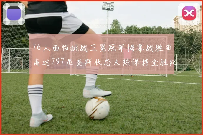76人面临挑战卫冕冠军揭幕战胜率高达797尼克斯状态火热保持全胜纪录