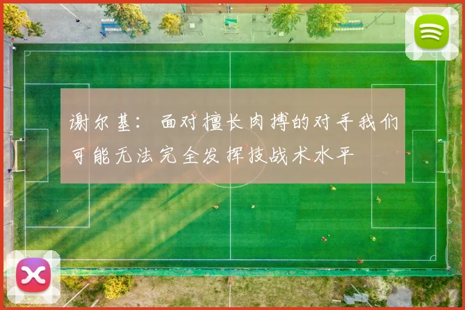 谢尔基：面对擅长肉搏的对手我们可能无法完全发挥技战术水平