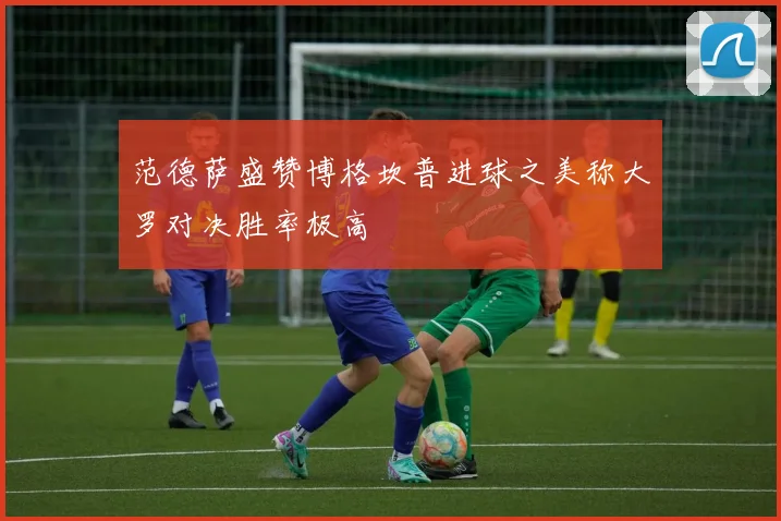 范德萨盛赞博格坎普进球之美称大罗对决胜率极高
