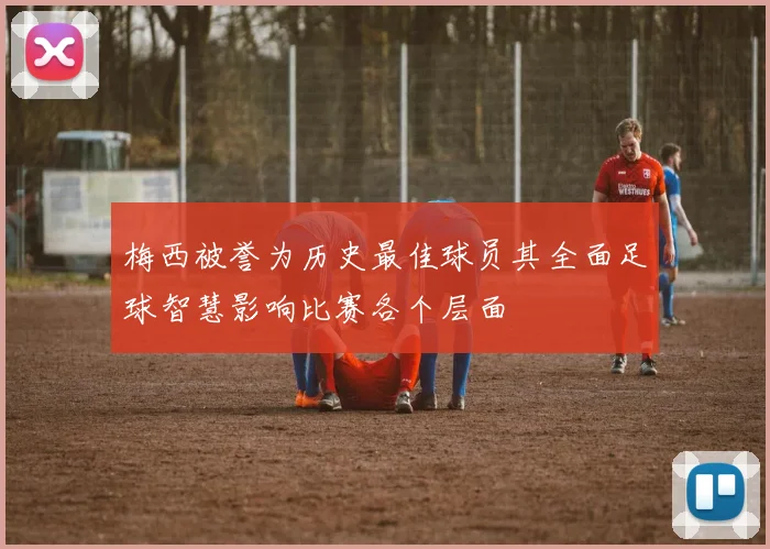 梅西被誉为历史最佳球员其全面足球智慧影响比赛各个层面