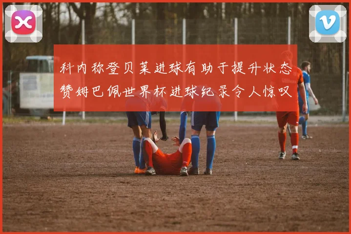 科内称登贝莱进球有助于提升状态赞姆巴佩世界杯进球纪录令人惊叹