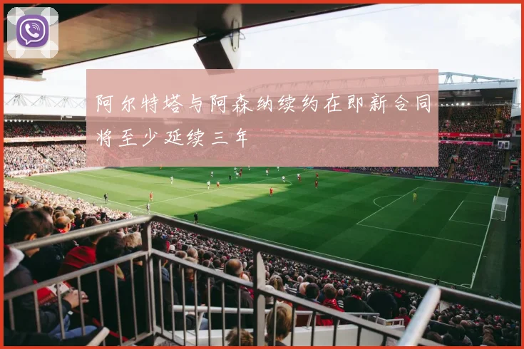 阿尔特塔与阿森纳续约在即新合同将至少延续三年