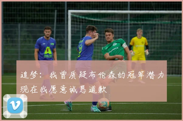 追梦：我曾质疑布伦森的冠军潜力现在我愿意诚恳道歉