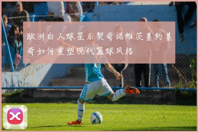 欧洲白人球星东契奇诺维茨基约基奇如何重塑现代篮球风格
