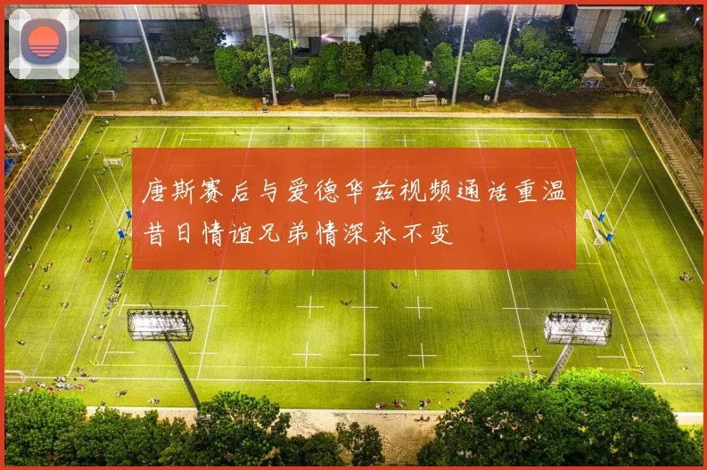 唐斯赛后与爱德华兹视频通话重温昔日情谊兄弟情深永不变