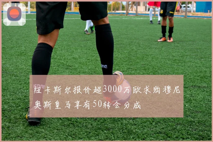 纽卡斯尔报价超3000万欧求购穆尼奥斯皇马享有50转会分成