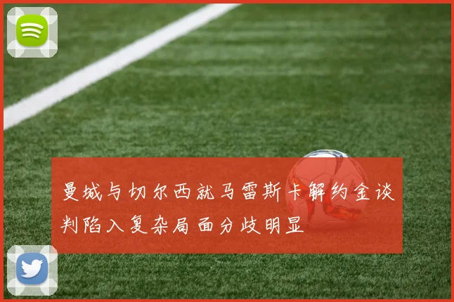曼城与切尔西就马雷斯卡解约金谈判陷入复杂局面分歧明显