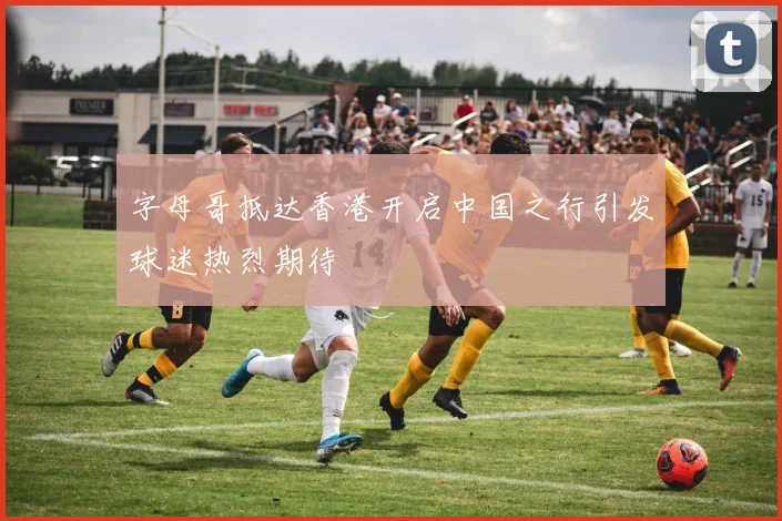 字母哥抵达香港开启中国之行引发球迷热烈期待