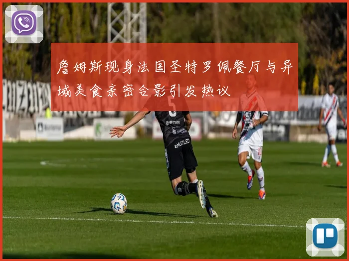 詹姆斯现身法国圣特罗佩餐厅与异域美食亲密合影引发热议
