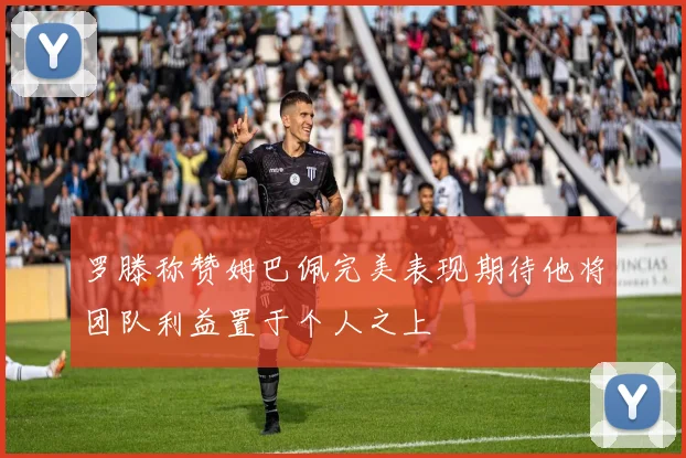 罗滕称赞姆巴佩完美表现期待他将团队利益置于个人之上