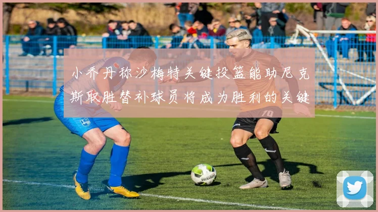 小乔丹称沙梅特关键投篮能助尼克斯取胜替补球员将成为胜利的关键因素