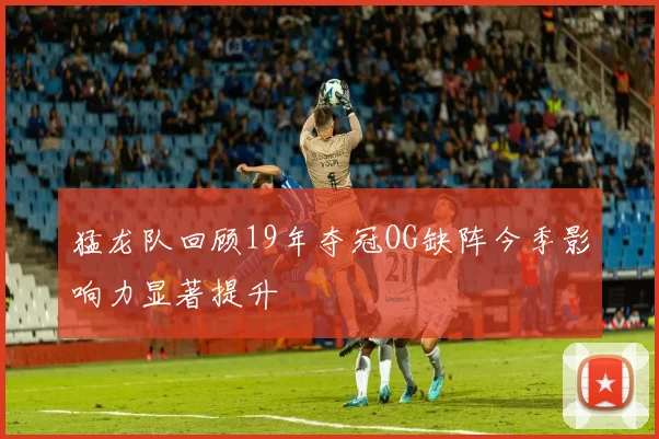 猛龙队回顾19年夺冠OG缺阵今季影响力显著提升