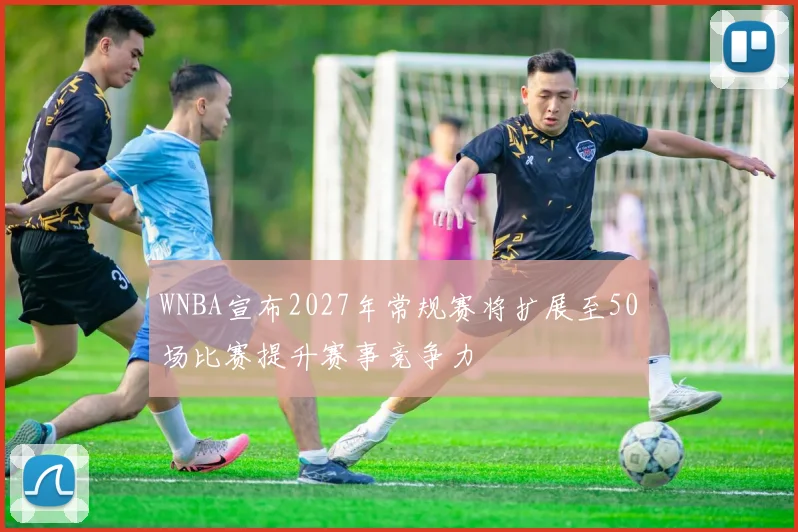 WNBA宣布2027年常规赛将扩展至50场比赛提升赛事竞争力