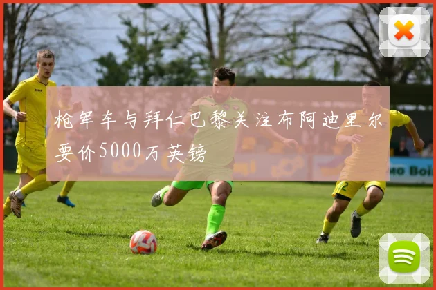 枪军车与拜仁巴黎关注布阿迪里尔要价5000万英镑