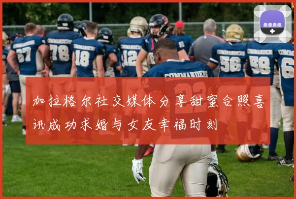 加拉格尔社交媒体分享甜蜜合照喜讯成功求婚与女友幸福时刻