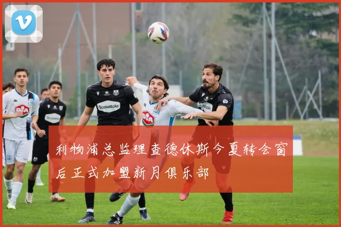 利物浦总监理查德休斯今夏转会窗后正式加盟新月俱乐部